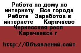 Работа на дому по интернету - Все города Работа » Заработок в интернете   . Карачаево-Черкесская респ.,Карачаевск г.